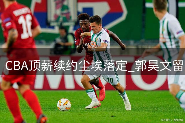 CBA顶薪续约尘埃落定 郭昊文留守同曦开启新篇章